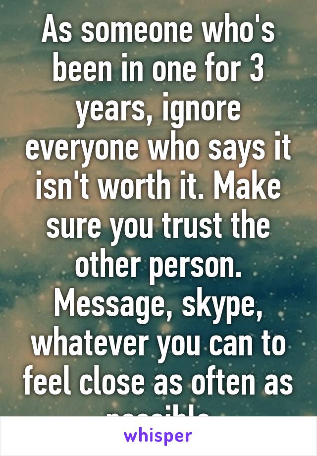 As someone who's been in one for 3 years, ignore everyone who says it isn't worth it. Make sure you trust the other person. Message, skype, whatever you can to feel close as often as possible