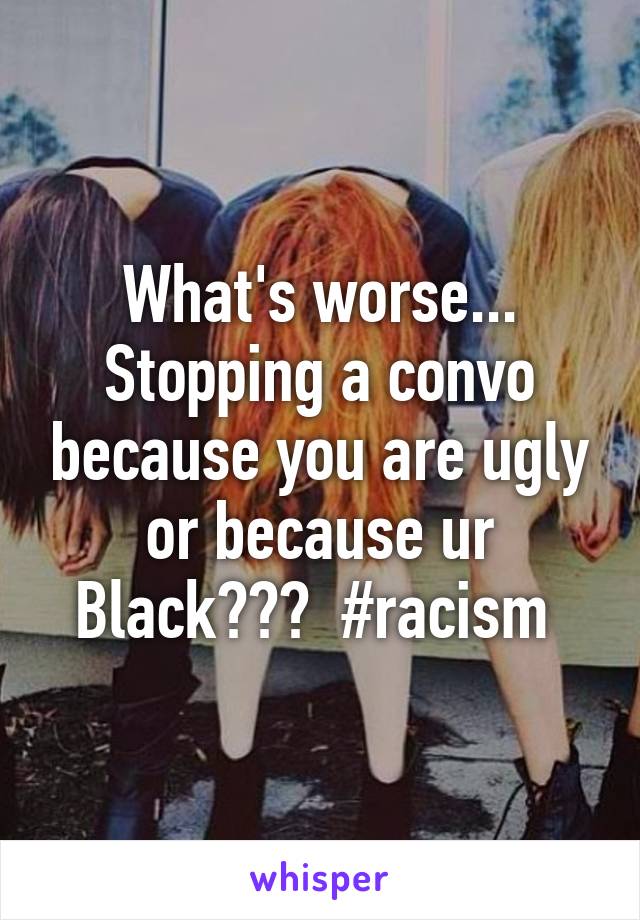 What's worse... Stopping a convo because you are ugly or because ur Black???  #racism 