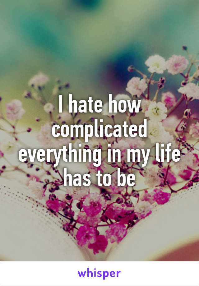 I hate how complicated everything in my life has to be