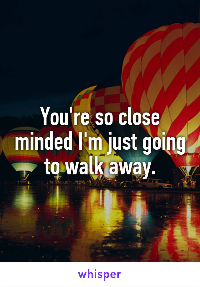 You're so close minded I'm just going to walk away.