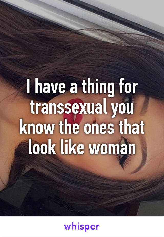 I have a thing for transsexual you know the ones that look like woman