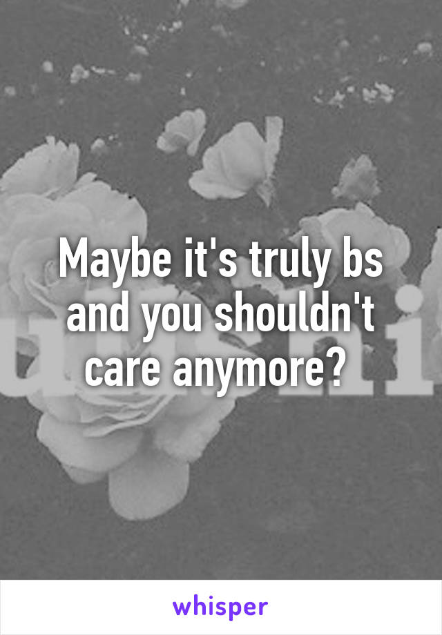 Maybe it's truly bs and you shouldn't care anymore? 