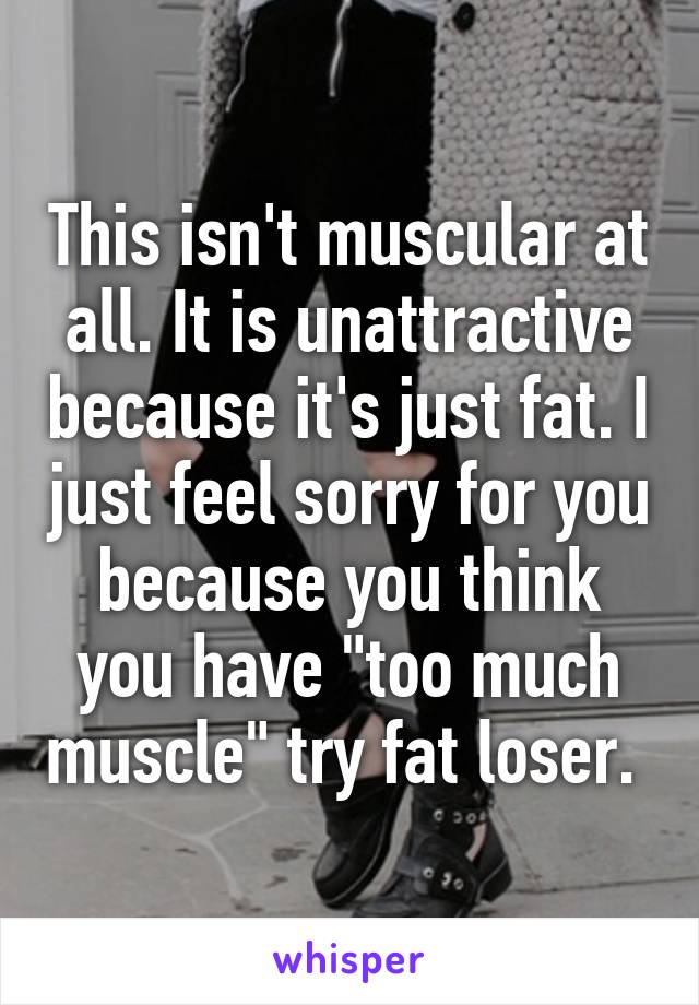 This isn't muscular at all. It is unattractive because it's just fat. I just feel sorry for you because you think you have "too much muscle" try fat loser. 