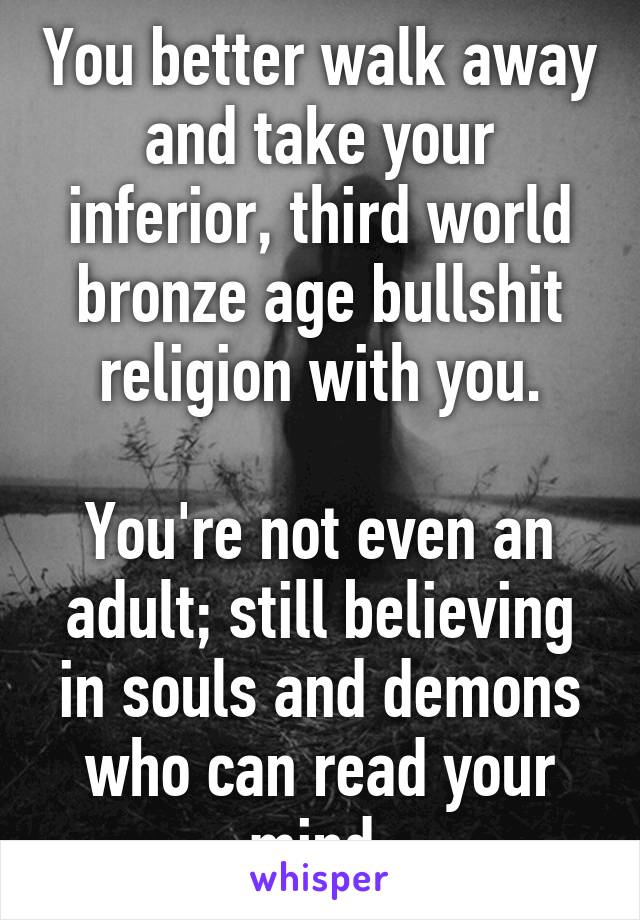 You better walk away and take your inferior, third world bronze age bullshit religion with you.

You're not even an adult; still believing in souls and demons who can read your mind.