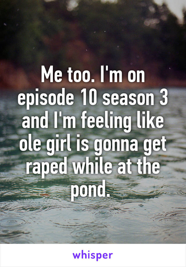 Me too. I'm on episode 10 season 3 and I'm feeling like ole girl is gonna get raped while at the pond. 