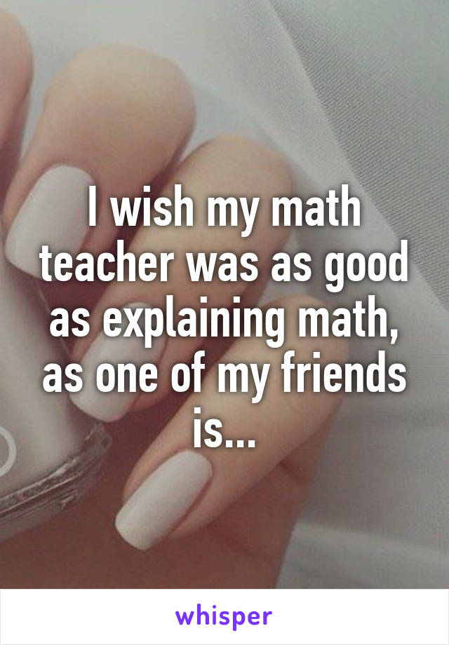 I wish my math teacher was as good as explaining math, as one of my friends is...