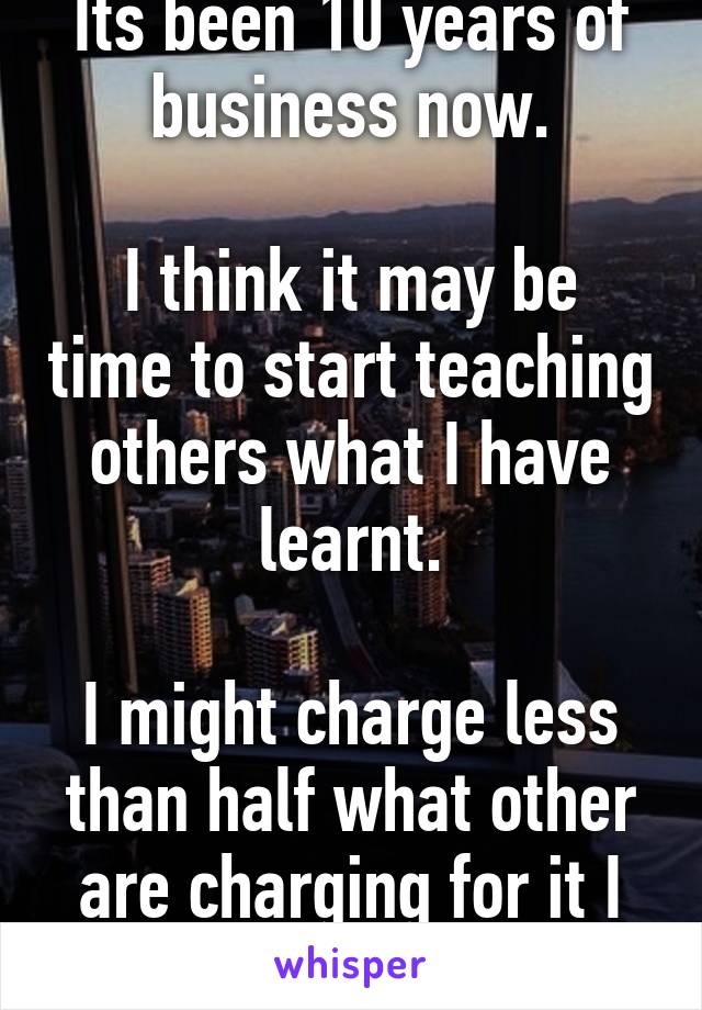 Its been 10 years of business now.

I think it may be time to start teaching others what I have learnt.

I might charge less than half what other are charging for it I think.