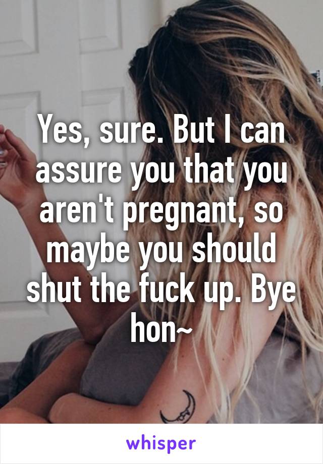 Yes, sure. But I can assure you that you aren't pregnant, so maybe you should shut the fuck up. Bye hon~