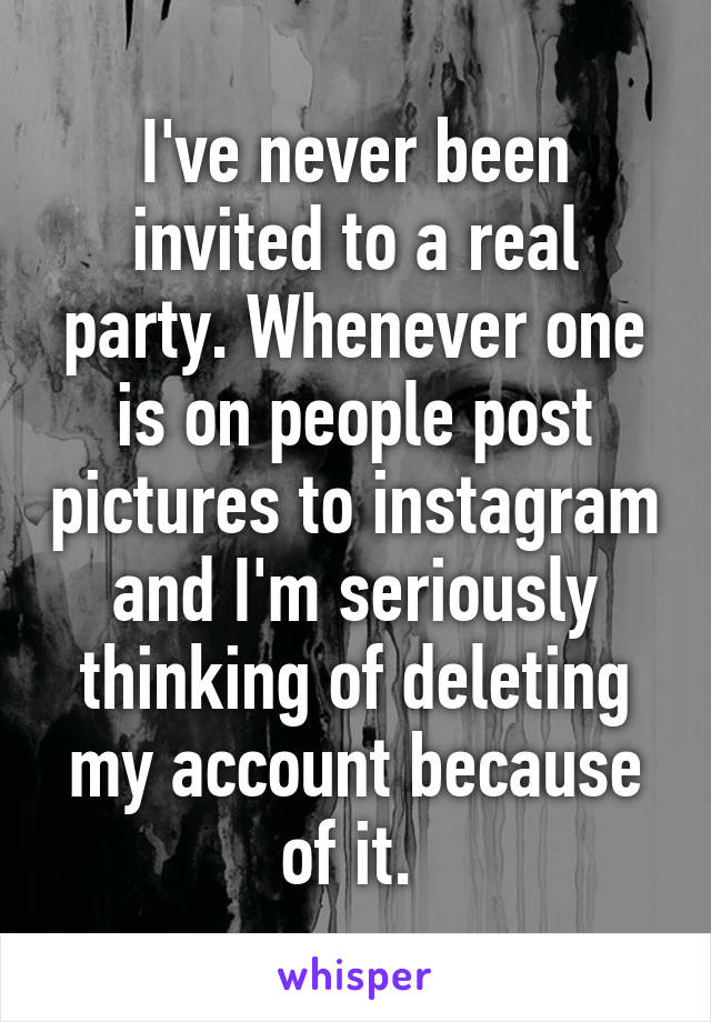 I've never been invited to a real party. Whenever one is on people post pictures to instagram and I'm seriously thinking of deleting my account because of it. 