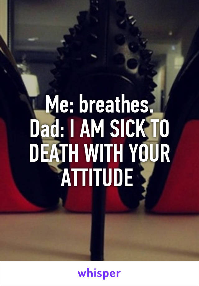 Me: breathes.
Dad: I AM SICK TO DEATH WITH YOUR ATTITUDE 