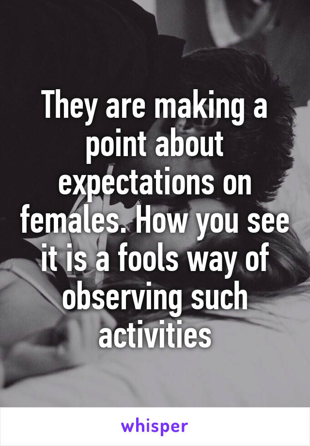 They are making a point about expectations on females. How you see it is a fools way of observing such activities