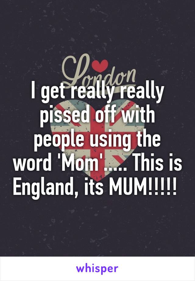 I get really really pissed off with people using the word 'Mom'..... This is England, its MUM!!!!! 