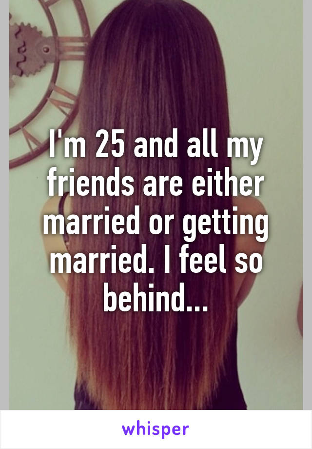 I'm 25 and all my friends are either married or getting married. I feel so behind...