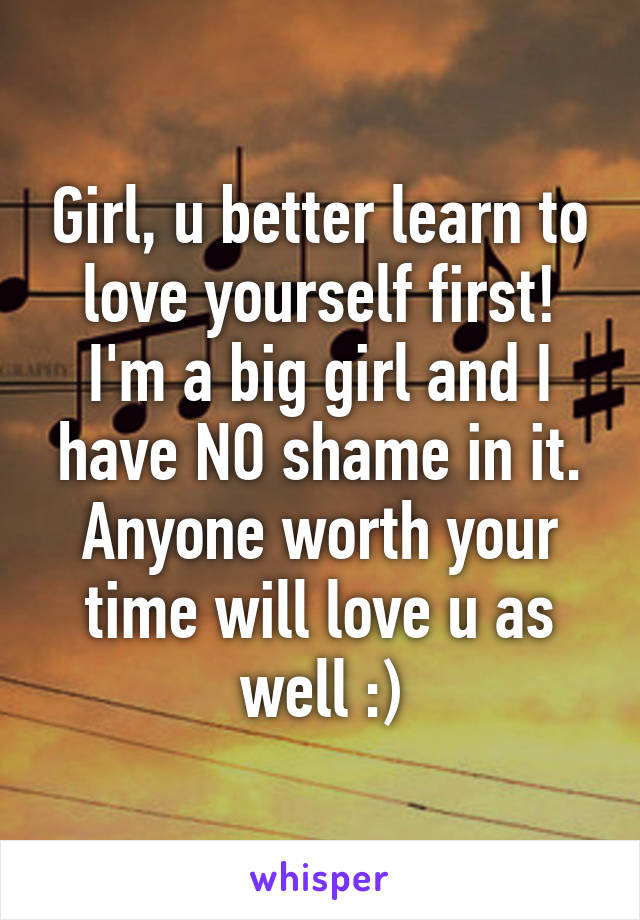 Girl, u better learn to love yourself first! I'm a big girl and I have NO shame in it. Anyone worth your time will love u as well :)