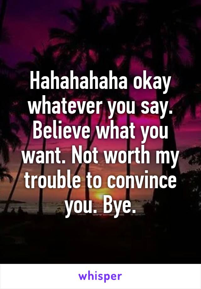 Hahahahaha okay whatever you say. Believe what you want. Not worth my trouble to convince you. Bye.