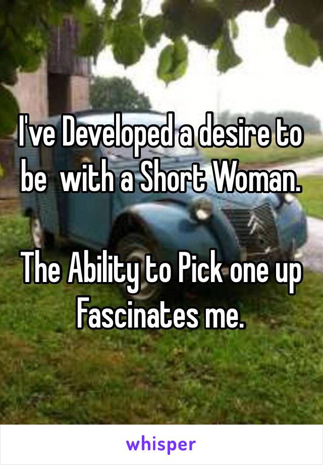 I've Developed a desire to be  with a Short Woman.

The Ability to Pick one up Fascinates me.