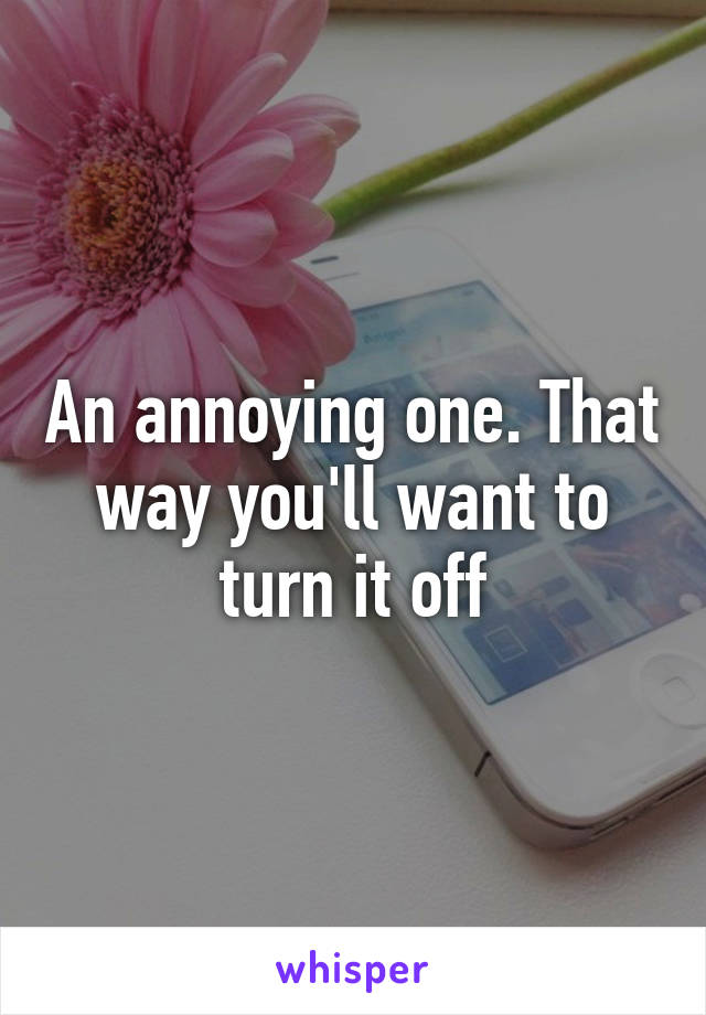 An annoying one. That way you'll want to turn it off