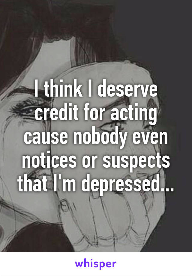 I think I deserve credit for acting cause nobody even notices or suspects that I'm depressed...