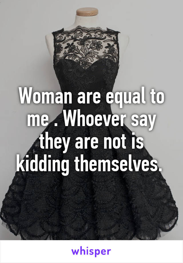 Woman are equal to me . Whoever say they are not is kidding themselves. 