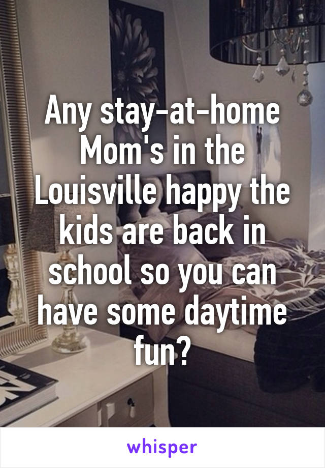 Any stay-at-home Mom's in the Louisville happy the kids are back in school so you can have some daytime fun?