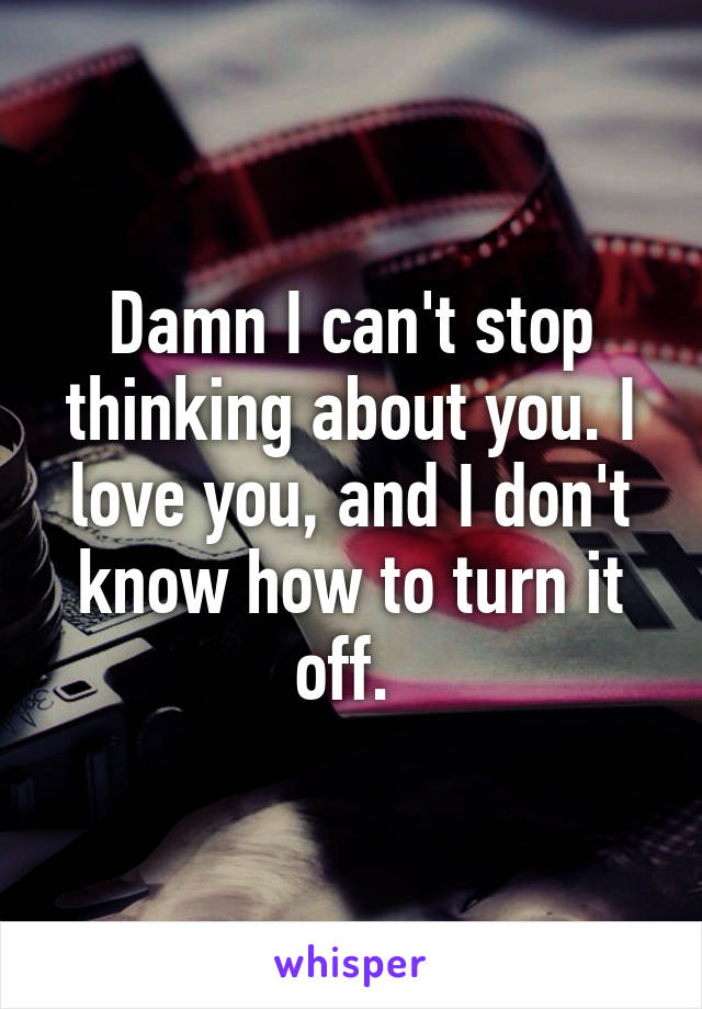 Damn I can't stop thinking about you. I love you, and I don't know how to turn it off. 