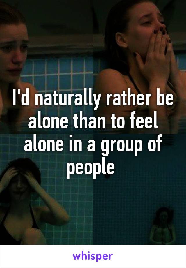 I'd naturally rather be alone than to feel alone in a group of people 