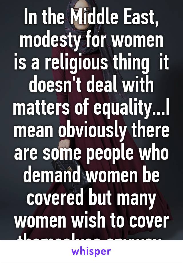 In the Middle East, modesty for women is a religious thing  it doesn't deal with matters of equality...I mean obviously there are some people who demand women be covered but many women wish to cover themselves anyway 