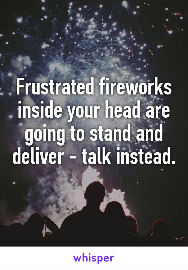 Frustrated fireworks inside your head are going to stand and deliver - talk instead. 