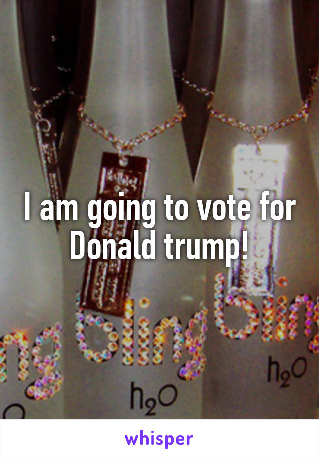 I am going to vote for Donald trump!