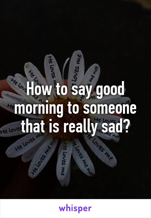 How to say good morning to someone that is really sad?