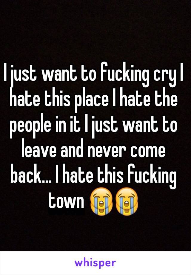 I just want to fucking cry I hate this place I hate the people in it I just want to leave and never come back... I hate this fucking town 😭😭