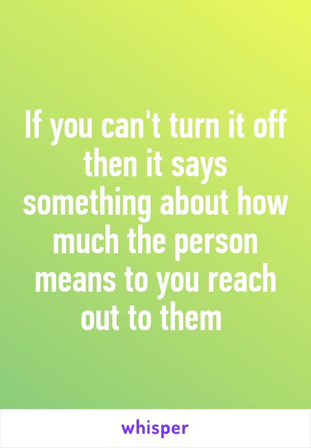 If you can't turn it off then it says something about how much the person means to you reach out to them 