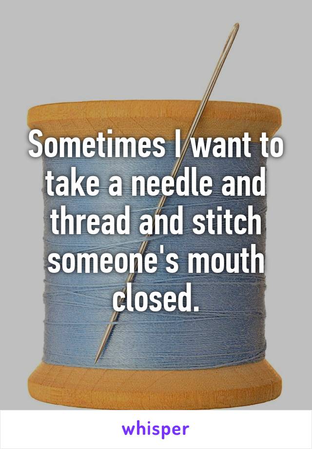 Sometimes I want to take a needle and thread and stitch someone's mouth closed.