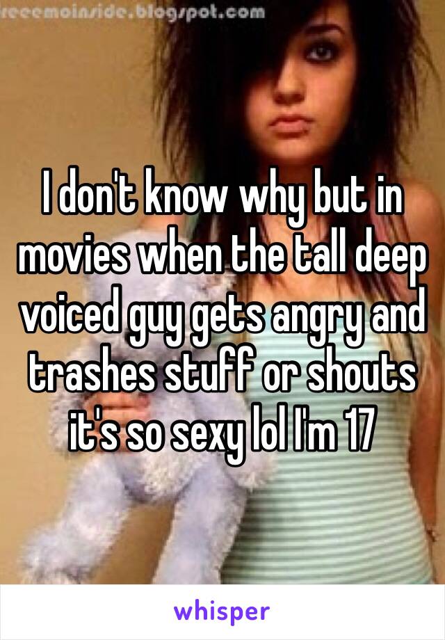 I don't know why but in movies when the tall deep voiced guy gets angry and trashes stuff or shouts it's so sexy lol I'm 17