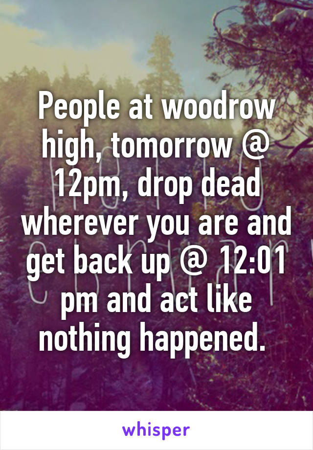 People at woodrow high, tomorrow @ 12pm, drop dead wherever you are and get back up @ 12:01 pm and act like nothing happened. 