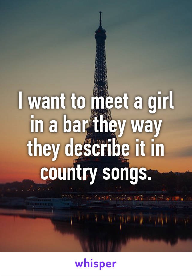 I want to meet a girl in a bar they way they describe it in country songs.