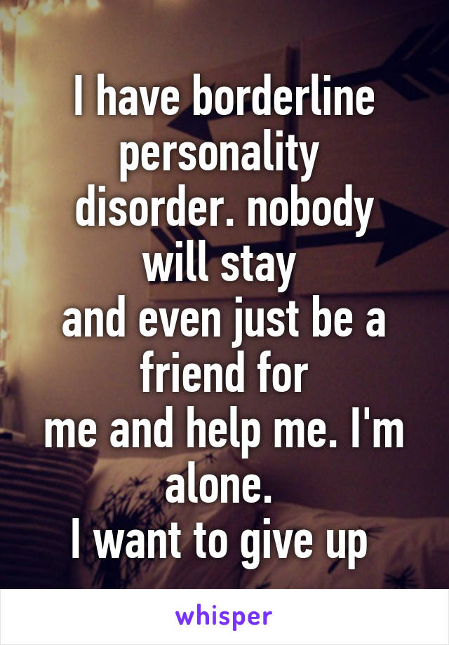 I have borderline personality 
disorder. nobody will stay 
and even just be a friend for
me and help me. I'm alone. 
I want to give up 