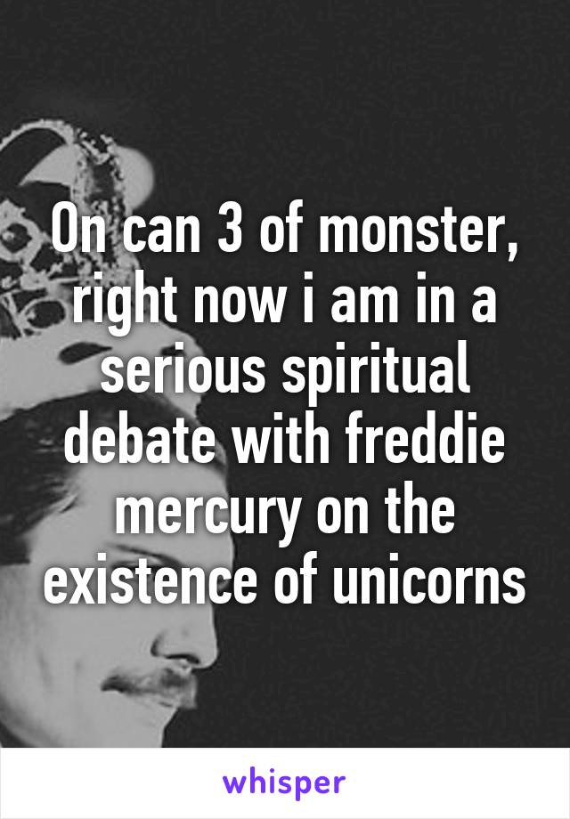 On can 3 of monster, right now i am in a serious spiritual debate with freddie mercury on the existence of unicorns