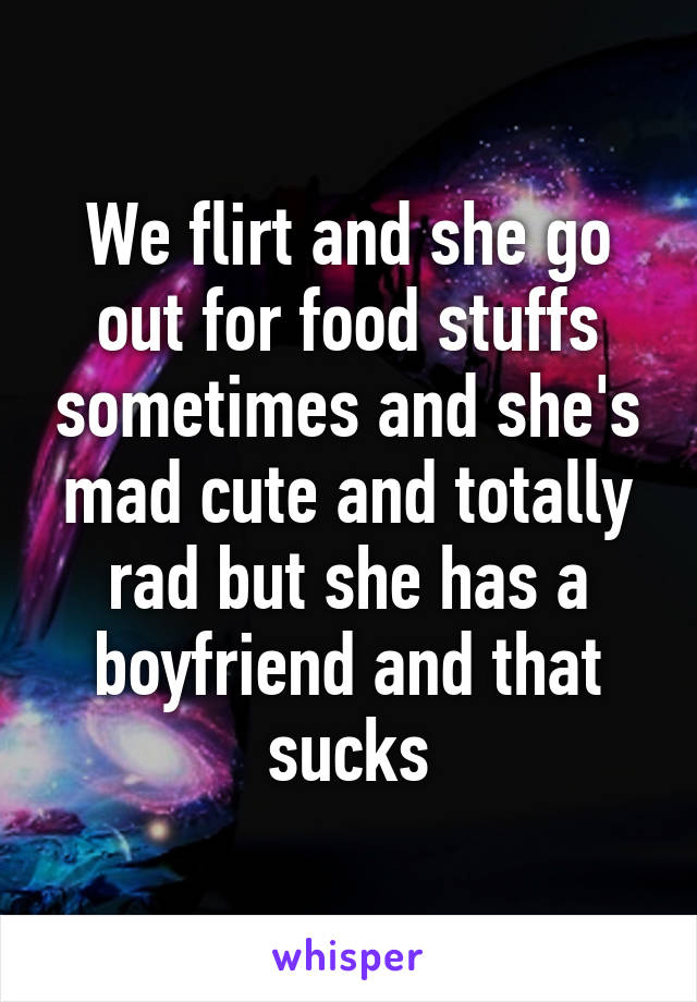 We flirt and she go out for food stuffs sometimes and she's mad cute and totally rad but she has a boyfriend and that sucks