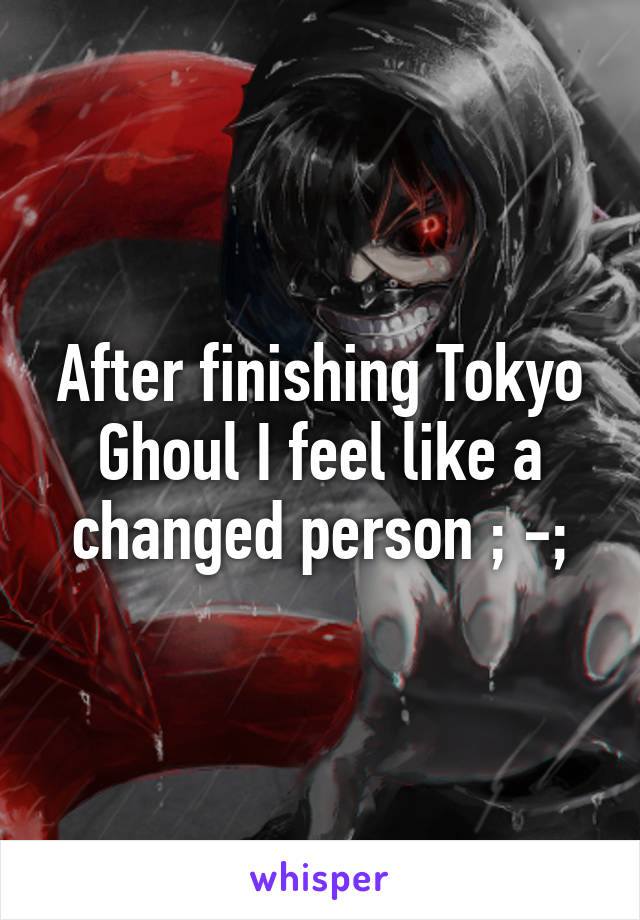 After finishing Tokyo Ghoul I feel like a changed person ; -;