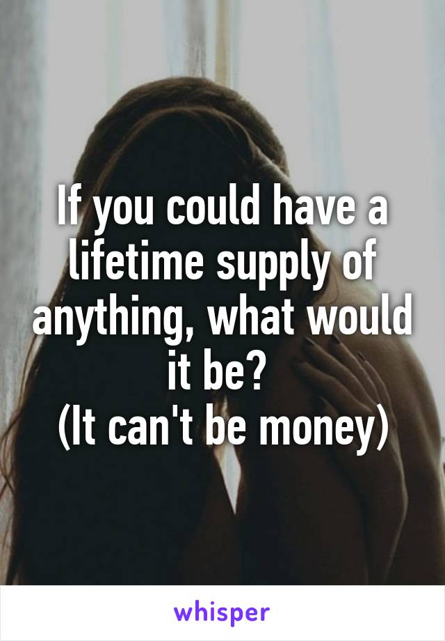 If you could have a lifetime supply of anything, what would it be? 
(It can't be money)