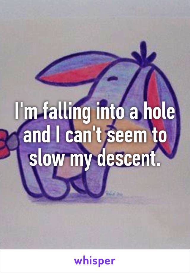 I'm falling into a hole and I can't seem to slow my descent.