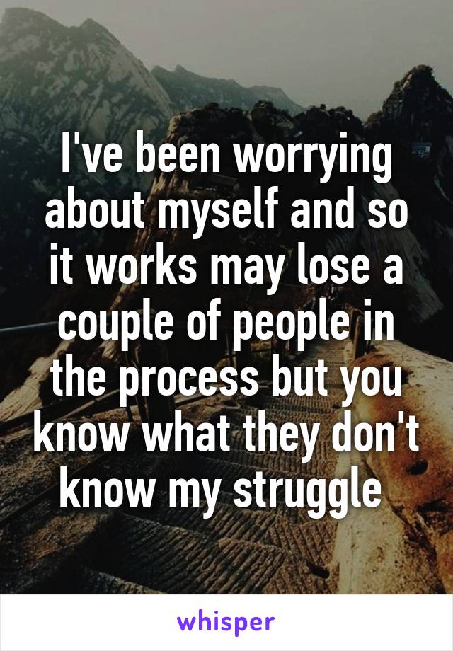 I've been worrying about myself and so it works may lose a couple of people in the process but you know what they don't know my struggle 