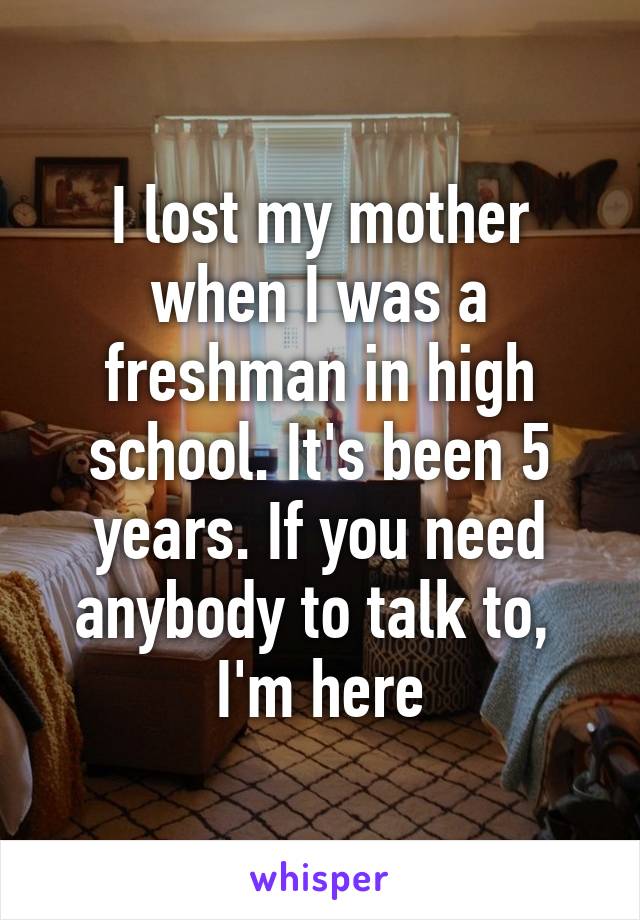 I lost my mother when I was a freshman in high school. It's been 5 years. If you need anybody to talk to,  I'm here