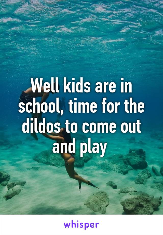 Well kids are in school, time for the dildos to come out and play 