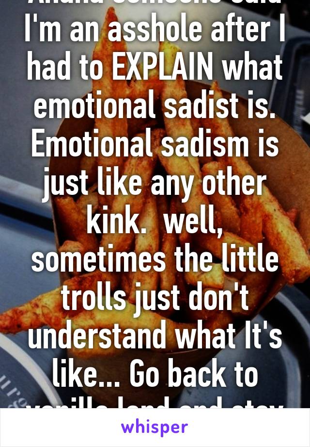 Ahaha someone said I'm an asshole after I had to EXPLAIN what emotional sadist is. Emotional sadism is just like any other kink.  well, sometimes the little trolls just don't understand what It's like... Go back to vanilla land and stay there.