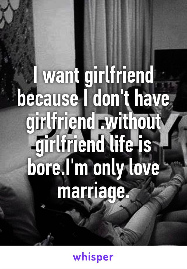 I want girlfriend because I don't have girlfriend .without girlfriend life is bore.I'm only love marriage.