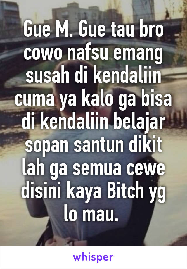 Gue M. Gue tau bro cowo nafsu emang susah di kendaliin cuma ya kalo ga bisa di kendaliin belajar sopan santun dikit lah ga semua cewe disini kaya Bitch yg lo mau. 
