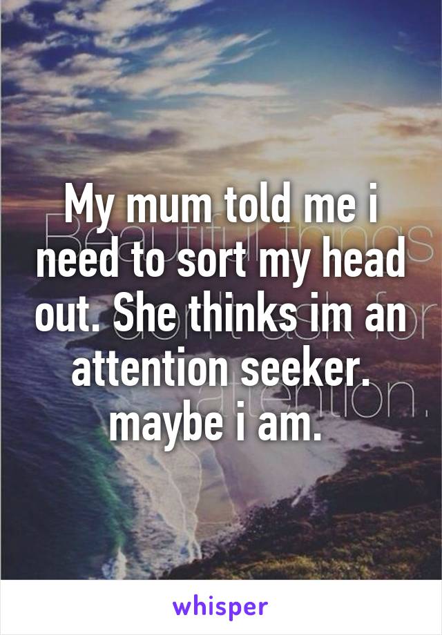 My mum told me i need to sort my head out. She thinks im an attention seeker. maybe i am. 