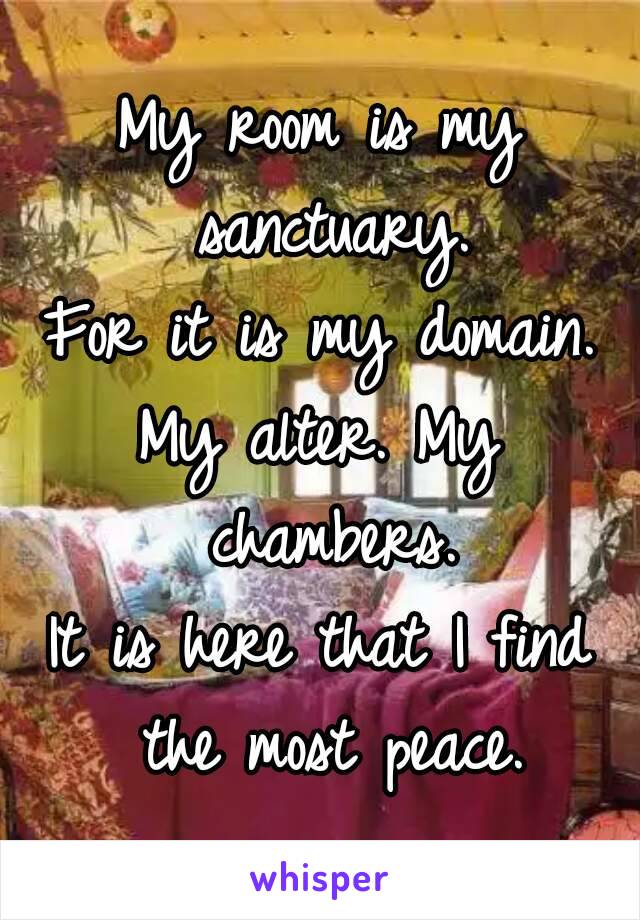 My room is my sanctuary.
For it is my domain.
My alter. My chambers.
It is here that I find the most peace.